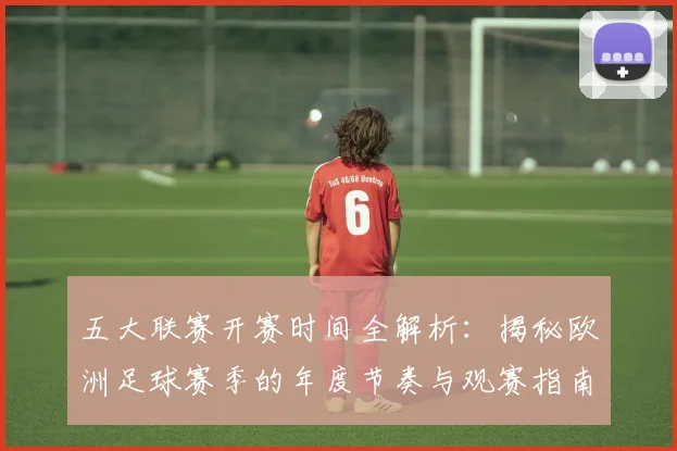 五大联赛开赛时间全解析：揭秘欧洲足球赛季的年度节奏与观赛指南_20260611141650