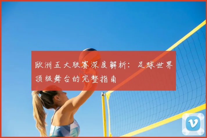 欧洲五大联赛深度解析：足球世界顶级舞台的完整指南