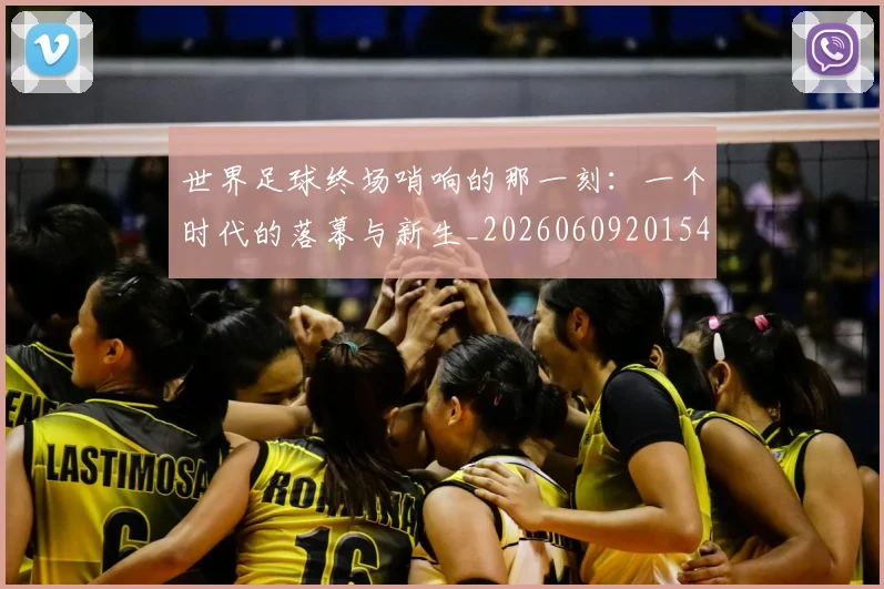 世界足球终场哨响的那一刻：一个时代的落幕与新生_20260609201549