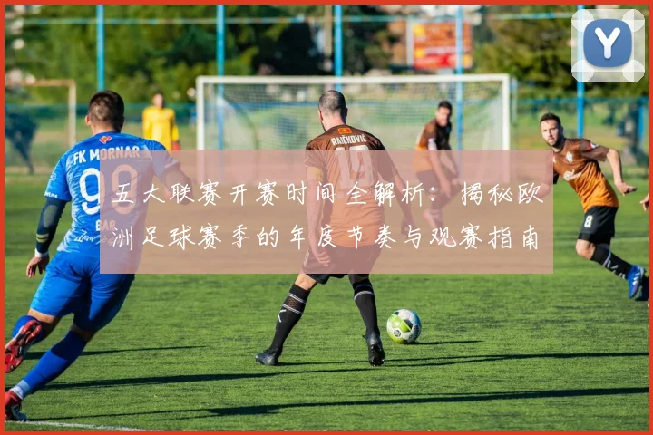 五大联赛开赛时间全解析:揭秘欧洲足球赛季的年度节奏与观赛指南_20260611141650