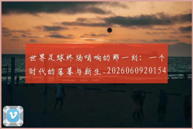 世界足球终场哨响的那一刻：一个时代的落幕与新生_20260609201549