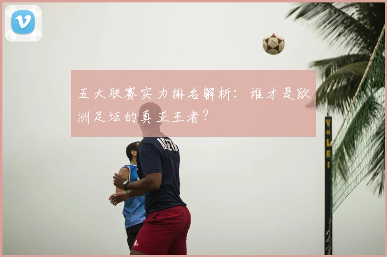 五大联赛实力排名解析：谁才是欧洲足坛的真正王者？
