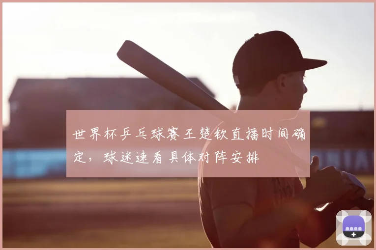 世界杯乒乓球赛王楚钦直播时间确定，球迷速看具体对阵安排