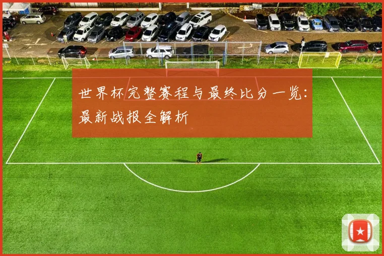 世界杯完整赛程与最终比分一览：最新战报全解析