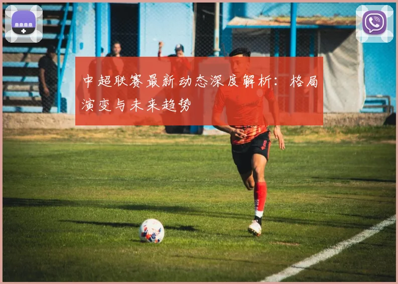中超联赛最新动态深度解析：格局演变与未来趋势